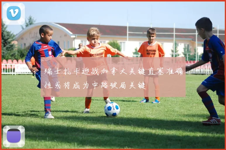 瑞士扎卡迎战加拿大关键直塞准确性或将成为中路破局关键