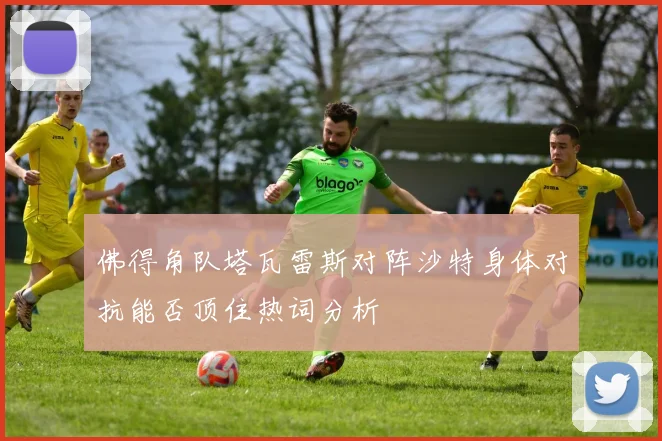 佛得角队塔瓦雷斯对阵沙特身体对抗能否顶住热词分析