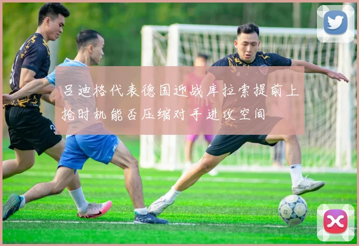 吕迪格代表德国迎战库拉索提前上抢时机能否压缩对手进攻空间