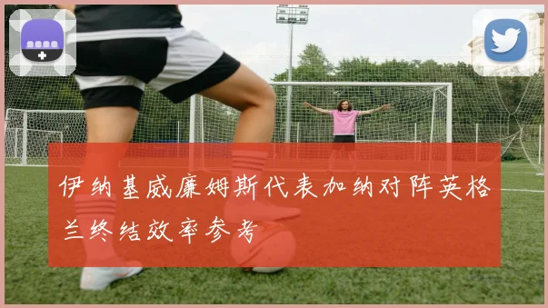 伊纳基威廉姆斯代表加纳对阵英格兰终结效率参考