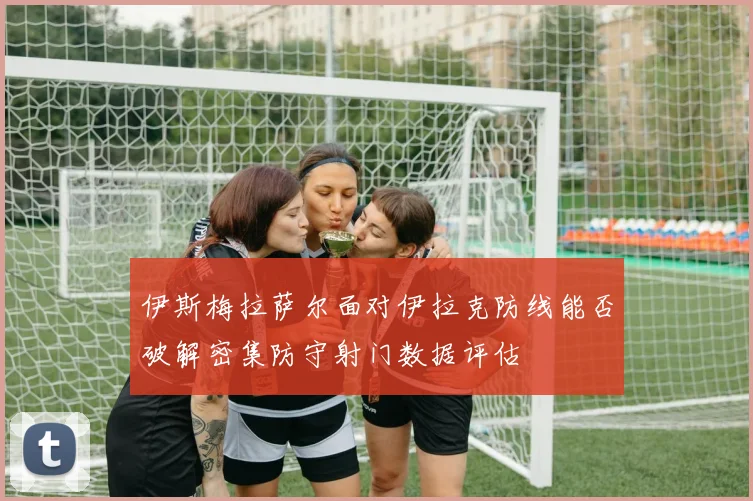 伊斯梅拉萨尔面对伊拉克防线能否破解密集防守射门数据评估