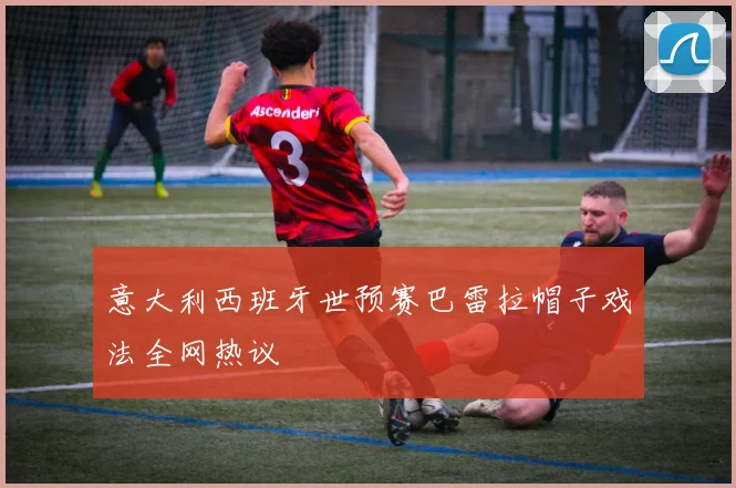意大利西班牙世预赛巴雷拉帽子戏法全网热议