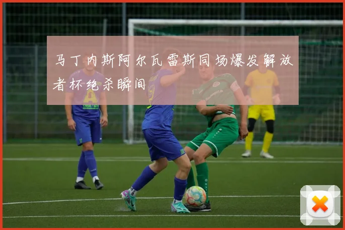 马丁内斯阿尔瓦雷斯同场爆发解放者杯绝杀瞬间
