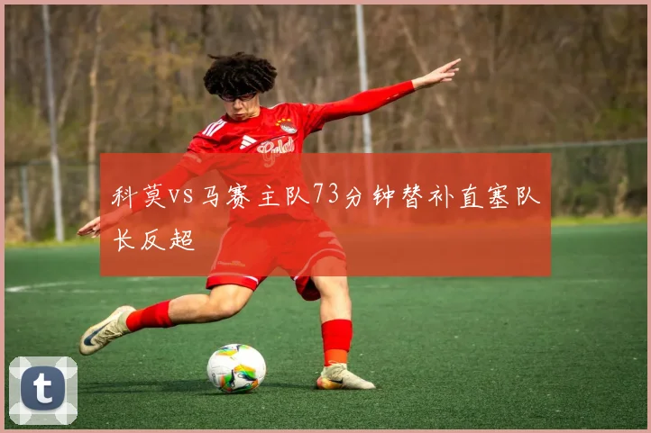 科莫vs马赛主队73分钟替补直塞队长反超