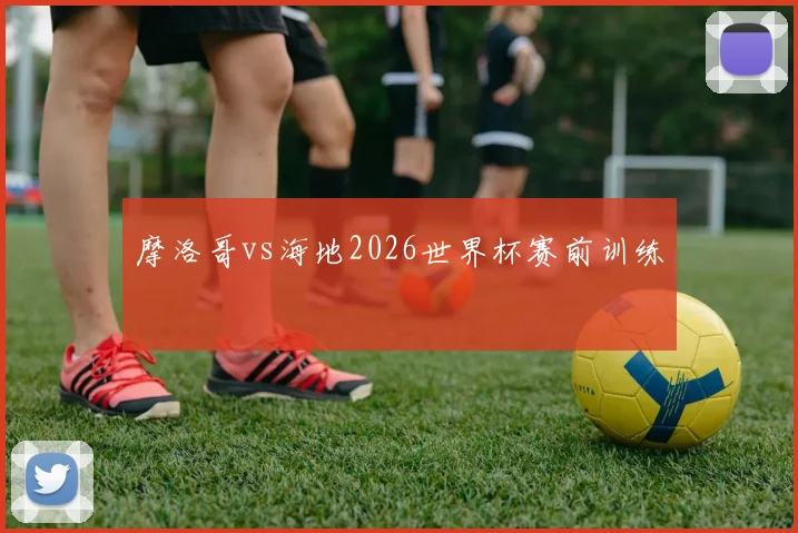 摩洛哥vs海地2026世界杯赛前训练