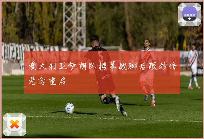 澳大利亚伊朗队揭幕战脚后跟妙传悬念重启