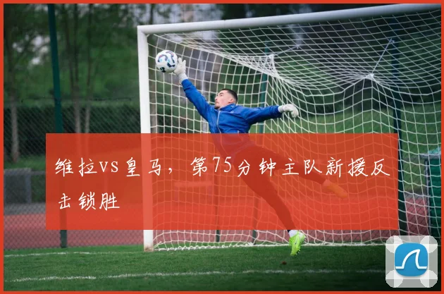维拉vs皇马，第75分钟主队新援反击锁胜
