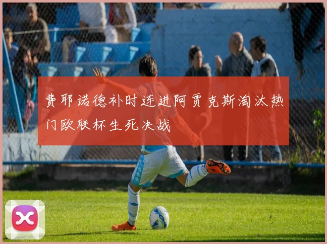 费耶诺德补时连进阿贾克斯淘汰热门欧联杯生死决战