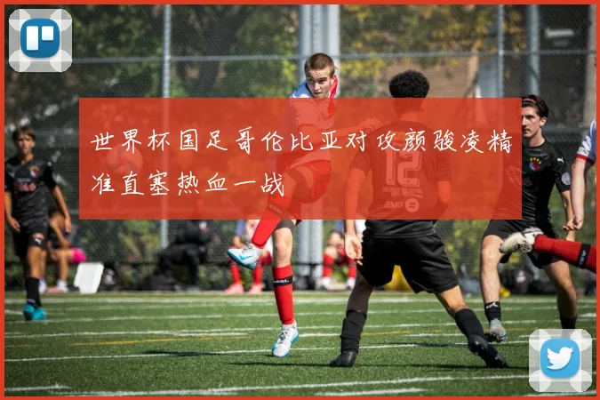 世界杯国足哥伦比亚对攻颜骏凌精准直塞热血一战