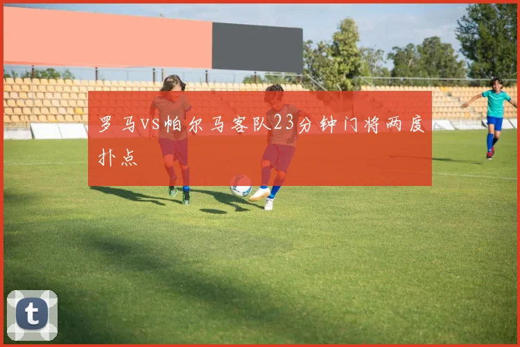 罗马vs帕尔马客队23分钟门将两度扑点