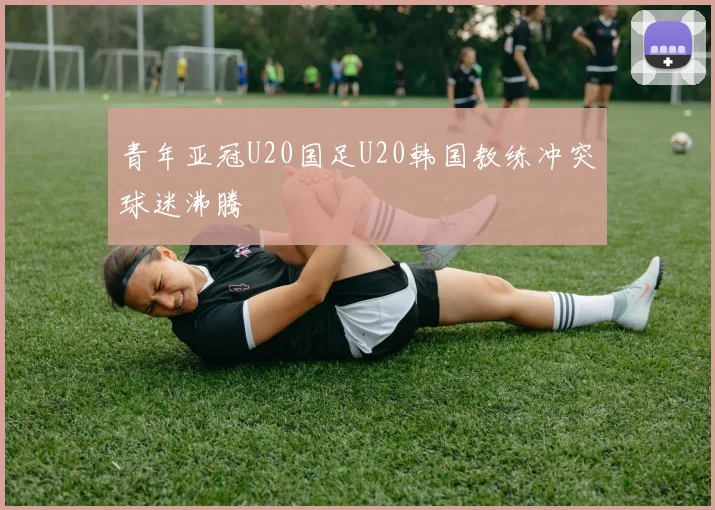 青年亚冠U20国足U20韩国教练冲突球迷沸腾